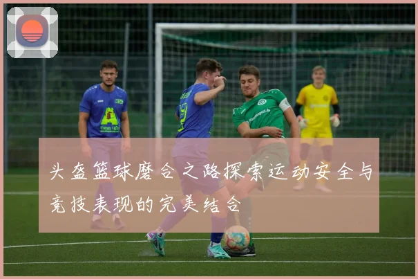 头盔篮球磨合之路探索运动安全与竞技表现的完美结合