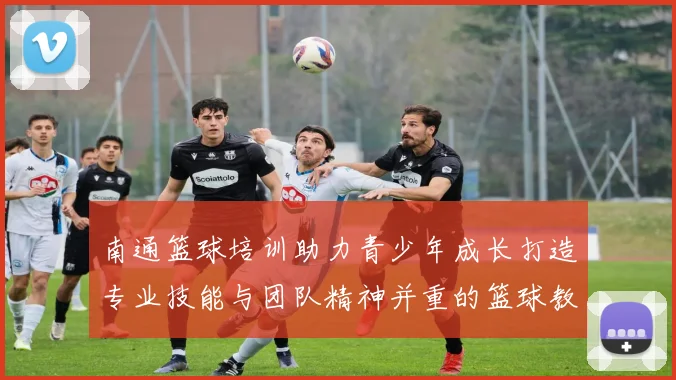 南通篮球培训助力青少年成长打造专业技能与团队精神并重的篮球教育平台