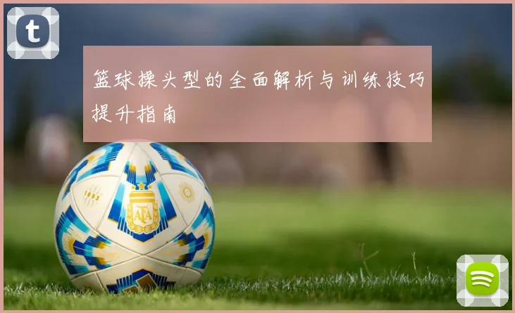 篮球操头型的全面解析与训练技巧提升指南