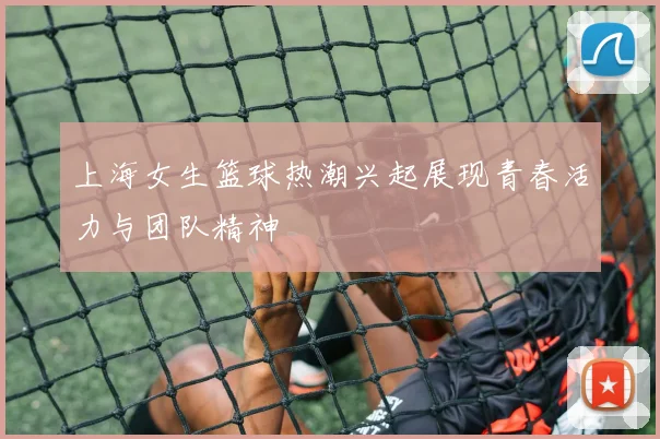 上海女生篮球热潮兴起展现青春活力与团队精神