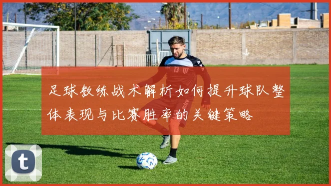 足球教练战术解析如何提升球队整体表现与比赛胜率的关键策略