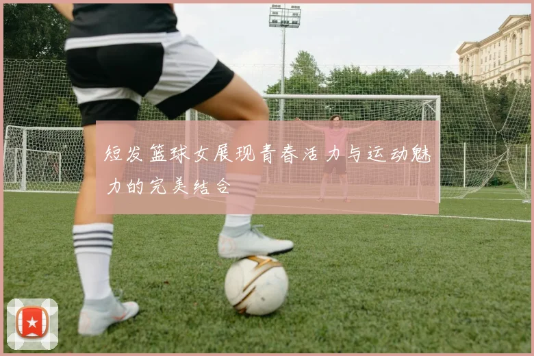 短发篮球女展现青春活力与运动魅力的完美结合