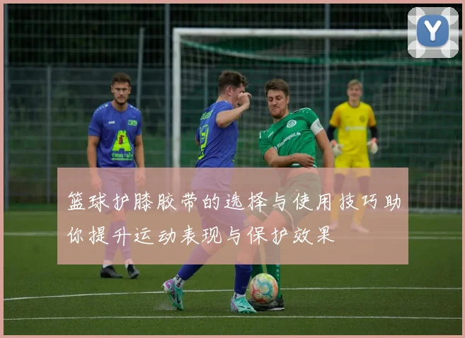 篮球护膝胶带的选择与使用技巧助你提升运动表现与保护效果